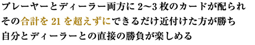 プレーヤーとディーラー両方に2〜3枚のカードが配られ、その合計を21を超えずにできるだけ近付けた方が勝ち。自分とディーラーとの直接の勝負が楽しめる。