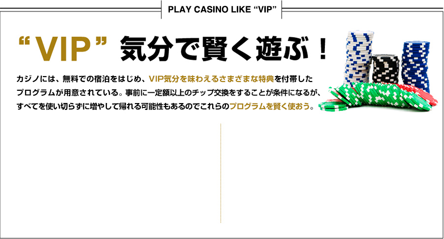 VIP気分で賢く遊ぶ！
	カジノホテルには宿泊をはじめ、VIP気分を味わえるさまざまな特典を付帯したプログラムが用意されている。事前に一定額以上のチップ交換をすることが条件になるが、すべてを使い切らずに増やして帰れる可能性もあるのでこれらのプログラムを賢く使おう。