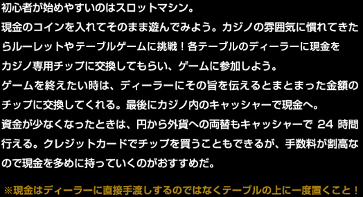 　初心者が始めやすいのはスロットマシン。現金のコインを入れてそのまま遊んでみよう。カジノの雰囲気に慣れてきたらルーレットやカードゲームに挑戦！各テーブルのディーラーに現金をカジノ専用チップに交換してもらい、ゲームに参加しよう。
　ゲームを終えたい時は、ディーラーにその旨を伝えるとまとまった金額のチップに交換してくれる。最後にカジノ内のキャッシャーで現金へ。
　資金が少なくなったときは、円から外貨への両替もキャッシャーで24時間行える。クレジットカードでチップを買うこともできるが、手数料が割高なので現金を多めに持っていくのがおすすめだ。